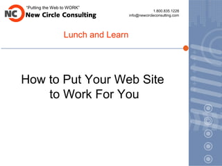“Putting the Web to WORK”
                                                1.800.835.1228
                                   info@newcircleconsulting.com




                 Lunch and Learn




How to Put Your Web Site
    to Work For You
 
