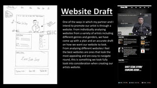 One of the ways in which my partner and I
intend to promote our artist is through a
website. From individually analysing
websites from a variety of artists including
different genres and genders, we have
come up with a plan and an accurate draft
on how we want our website to look.
From analysing different websites I feel
the best websites are ones that look the
most appealing and are easy to navigate
round, this is something we took fully
took into consideration when creating our
artists website.
Website Draft
 