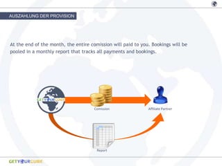 AUSZAHLUNG DER PROVISION




At the end of the month, the entire comission will paid to you. Bookings will be
pooled in a monthly report that tracks all payments and bookings.




                                      Comission               Affiliate Partner




                                       Report
 