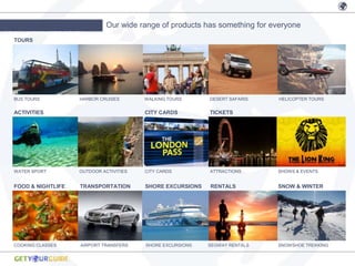 Our wide range of products has something for everyone
PRODUCT/CATEGORIES
  TOURS




  BUS TOURS          HARBOR CRUISES       WALKING TOURS      DESERT SAFARIS   HELICOPTER TOURS


  ACTIVITIES                              CITY CARDS         TICKETS




  WATER SPORT        OUTDOOR ACTIVITIES   CITY CARDS         ATTRACTIONS      SHOWS & EVENTS


  FOOD & NIGHTLIFE   TRANSPORTATION       SHORE EXCURSIONS   RENTALS          SNOW & WINTER




  COOKING CLASSES    AIRPORT TRANSFERS    SHORE EXCURSIONS   SEGWAY RENTALS   SNOWSHOE TREKKING
 