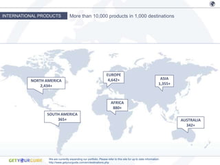 INTERNATIONAL PRODUCTS            More than 10,000 products in 1,000 destinations




                                                                  EUROPE
          NORTH AMERICA                                            4,642+                                       ASIA
              2,434+                                                                                           1,355+



                                                                      AFRICA
                                                                       880+
                SOUTH AMERICA
                    365+                                                                                                AUSTRALIA
                                                                                                                          342+




                 We are currently expanding our portfolio. Please refer to this site for up to date information:
                 http://www.getyourguide.com/en/destinations.php
 