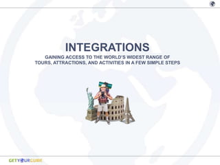 INTEGRATIONS
   GAINING ACCESS TO THE WORLD’S WIDEST RANGE OF
TOURS, ATTRACTIONS, AND ACTIVITIES IN A FEW SIMPLE STEPS
 