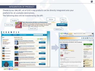 INTEGRATION OF PRODUCT
Thanks to our XML API, all of GYG‘s top products can be directly integrated onto your
platform for all available destinations.
The following data will be transfered by the API:
                                                       Rating             Price
           Headline

   Cover Image

                                Teaser text
                                                                Direct Link

E X A M P L E


                                                                                        E X A M P L E
 