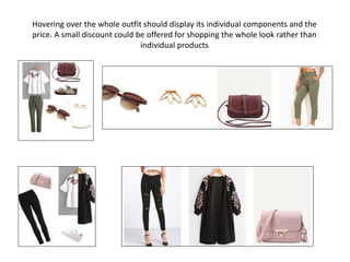 Hovering over the whole outfit should display its individual components and the
price. A small discount could be offered for shopping the whole look rather than
individual products
 