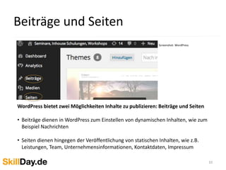 Beiträge und Seiten
10
WordPress bietet zwei Möglichkeiten Inhalte zu publizieren: Beiträge und Seiten
• Beiträge dienen in WordPress zum Einstellen von dynamischen Inhalten, wie zum
Beispiel Nachrichten
• Seiten dienen hingegen der Veröffentlichung von statischen Inhalten, wie z.B.
Leistungen, Team, Unternehmensinformationen, Kontaktdaten, Impressum
Screenshot: WordPress
 