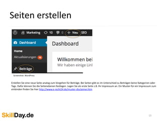 Seiten erstellen
13
Screenshot: WordPress
Erstellen Sie eine neue Seite analog zum Vorgehen für Beiträge. Bei Seiten gibt es im Unterschied zu Beiträgen keine Kategorien oder
Tags. Dafür können Sie die Seitenebenen festlegen. Legen Sie als erste Seite z.B. Ihr Impressum an. Ein Muster für ein Impressum zum
einbinden finden Sie hier http://www.e-recht24.de/muster-disclaimer.htm
 