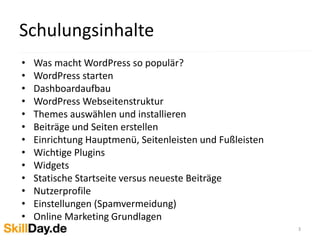 • Was macht WordPress so populär?
• WordPress starten
• Dashboardaufbau
• WordPress Webseitenstruktur
• Themes auswählen und installieren
• Beiträge und Seiten erstellen
• Einrichtung Hauptmenü, Seitenleisten und Fußleisten
• Wichtige Plugins
• Widgets
• Statische Startseite versus neueste Beiträge
• Nutzerprofile
• Einstellungen (Spamvermeidung)
• Online Marketing Grundlagen
Schulungsinhalte
3
 