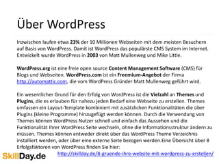 4
Über WordPress
Inzwischen laufen etwa 23% der 10 Millionen Webseiten mit dem meisten Besuchern
auf Basis von WordPress. Damit ist WordPress das populärste CMS System im Internet.
Entwickelt wurde WordPress in 2003 von Matt Mullenweg und Mike Little.
WordPress.org ist eine freie open source Content Management Software (CMS) für
Blogs und Webseiten. WordPress.com ist ein Freemium-Angebot der Firma
http://automattic.com, die vom WordPress Gründer Matt Mullenweg geführt wird.
Ein wesentlicher Grund für den Erfolg von WordPress ist die Vielzahl an Themes und
Plugins, die es erlauben für nahezu jeden Bedarf eine Webseite zu erstellen. Themes
umfassen ein Layout-Template kombiniert mit zusätzlichen Funktionalitäten die über
Plugins (kleine Programme) hinzugefügt werden können. Durch die Verwendung von
Themes können WordPress Nutzer schnell und einfach das Aussehen und die
Funktionalität Ihrer WordPress Seite wechseln, ohne die Informationsstruktur ändern zu
müssen. Themes können entweder direkt über das WordPress Theme Verzeichnis
installiert werden, oder über eine externe Seite bezogen werden.Eine Übersicht über 8
Erfolgsfaktoren von WordPress finden Sie hier:
http://skillday.de/8-gruende-ihre-website-mit-wordpress-zu-erstellen/
 