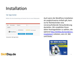5
Installation
Screenshot: 1&1 App Center
Auch wenn die WordPress Installation
als vergleichsweise einfach gilt, kann
sie für Nichttechniker eine
nervenaufreibende Herausforderung
darstellen. Wir empfehlen Ihnen
daher Hostinganbieter zu wählen, die
optional http://skillday.de/wordpress-
installation/ anbieten, wie z.B. 1&1
und Strato.
 