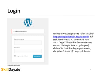 6
Login
Screenshot: WordPress
Die WordPress Login-Seite rufen Sie über
http://beispieldomain.de/wp-admin auf
(seit WordPress 3.4. können Sie nun
auch “login” hinter Ihre Domain setzen,
um auf die Login-Seite zu gelangen.)
Geben Sie dort Ihre Zugangsdaten ein,
die sich z.B. über 1&1 zugeteilt haben.
 