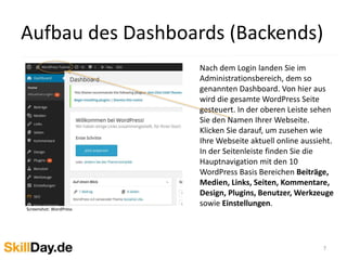 Aufbau des Dashboards (Backends)
7
Nach dem Login landen Sie im
Administrationsbereich, dem so
genannten Dashboard. Von hier aus
wird die gesamte WordPress Seite
gesteuert. In der oberen Leiste sehen
Sie den Namen Ihrer Webseite.
Klicken Sie darauf, um zusehen wie
Ihre Webseite aktuell online aussieht.
In der Seitenleiste finden Sie die
Hauptnavigation mit den 10
WordPress Basis Bereichen Beiträge,
Medien, Links, Seiten, Kommentare,
Design, Plugins, Benutzer, Werkzeuge
sowie Einstellungen.
Screenshot: WordPress
 