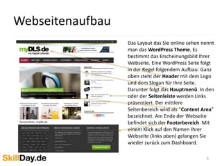 8
Das Layout das Sie online sehen nennt
man das WordPress Theme. Es
bestimmt das Erscheinungsbild Ihrer
Webseite. Eine WordPress Seite folgt
in der Regel folgendem Aufbau: Ganz
oben steht der Header mit dem Logo
und dem Slogan für Ihre Seite.
Darunter folgt das Hauptmenü. In den
oder der Seitenleiste werden Links
präsentiert. Der mittlere
Seitenbereich wird als “Content Area”
bezeichnet. Am Ende der Webseite
befindet sich der Footerbereich. Mit
einem Klick auf den Namen Ihrer
Webseite (links oben) gelangen Sie
wieder zurück zum Dashboard.
Screenshots: mydls.de
Webseitenaufbau
 