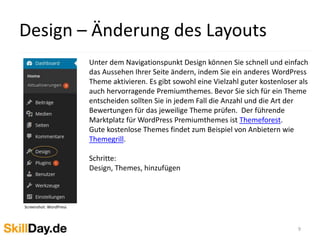 Design – Änderung des Layouts
9
Unter dem Navigationspunkt Design können Sie schnell und einfach
das Aussehen Ihrer Seite ändern, indem Sie ein anderes WordPress
Theme aktivieren. Es gibt sowohl eine Vielzahl guter kostenloser als
auch hervorragende Premiumthemes. Bevor Sie sich für ein Theme
entscheiden sollten Sie in jedem Fall die Anzahl und die Art der
Bewertungen für das jeweilige Theme prüfen. Der führende
Marktplatz für WordPress Premiumthemes ist Themeforest.
Gute kostenlose Themes findet zum Beispiel von Anbietern wie
Themegrill.
Schritte:
Design, Themes, hinzufügen
Screenshot: WordPress
 