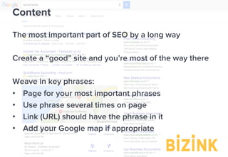 Demo: bizinkonline.com/tour
Content
The most important part of SEO by a long way
Create a “good” site and you’re most of the way there
Weave in key phrases:
•  Page for your most important phrases
•  Use phrase several times on page
•  Link (URL) should have the phrase in it
•  Add your Google map if appropriate
 