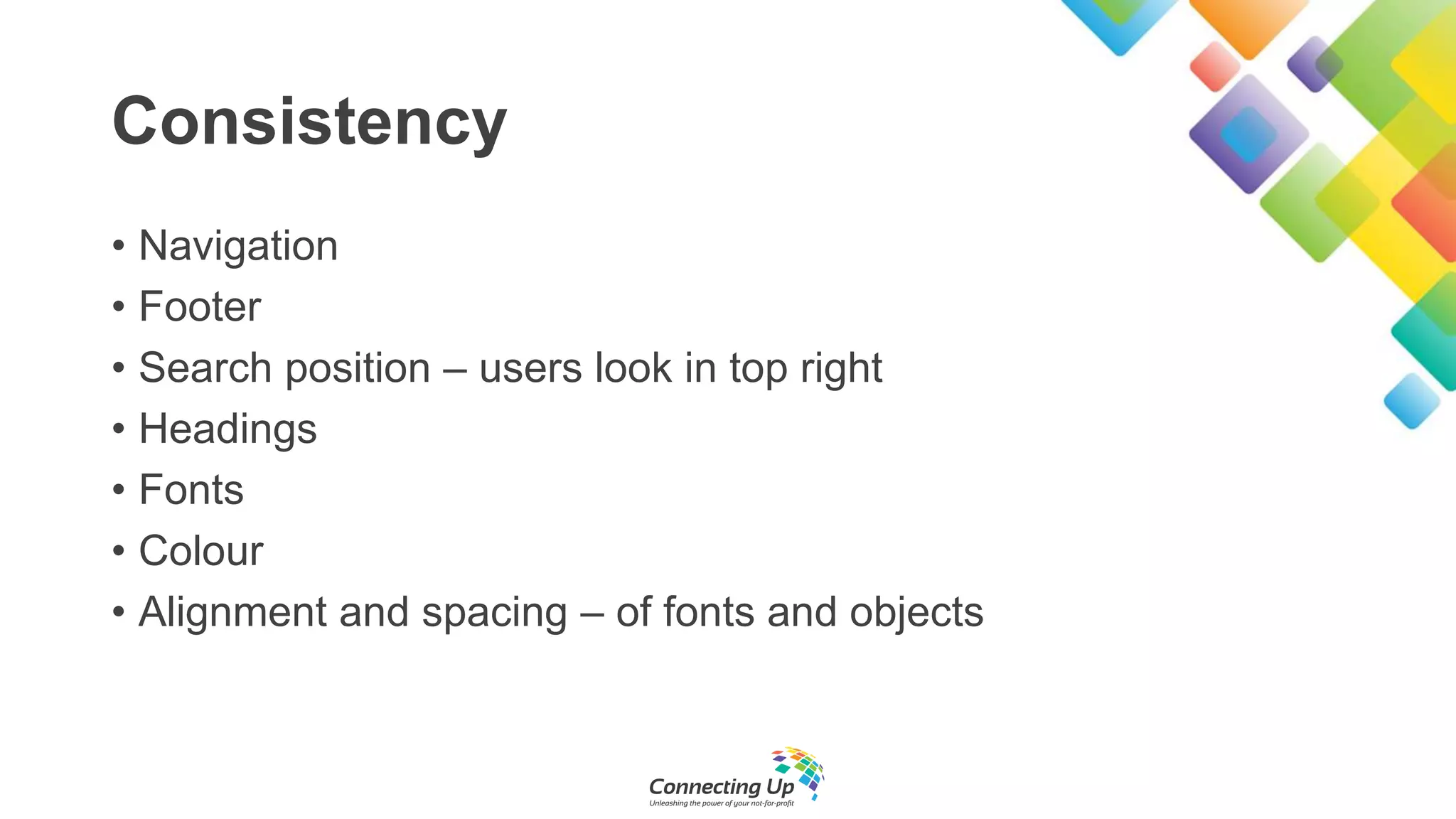 Consistency
• Navigation
• Footer
• Search position – users look in top right
• Headings
• Fonts
• Colour
• Alignment and spacing – of fonts and objects
 