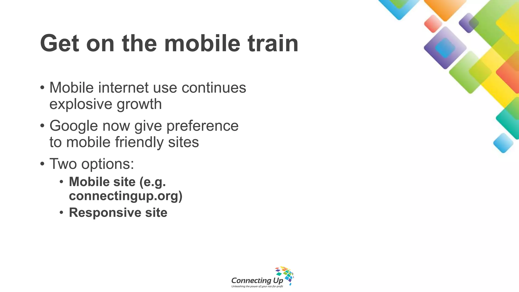 Get on the mobile train
• Mobile internet use continues
explosive growth
• Google now give preference
to mobile friendly sites
• Two options:
• Mobile site (e.g.
connectingup.org)
• Responsive site
 