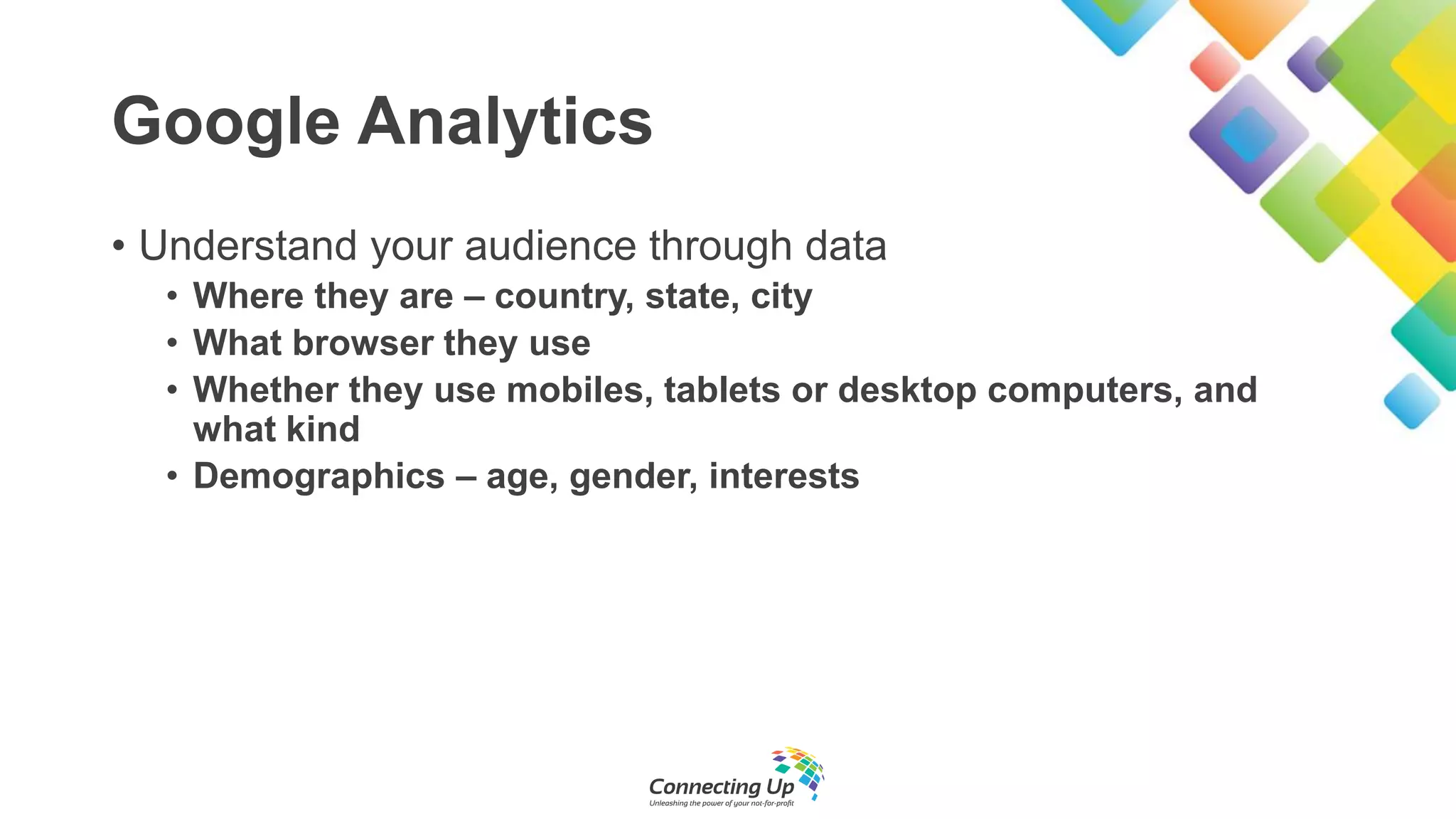 Google Analytics
• Understand your audience through data
• Where they are – country, state, city
• What browser they use
• Whether they use mobiles, tablets or desktop computers, and
what kind
• Demographics – age, gender, interests
 