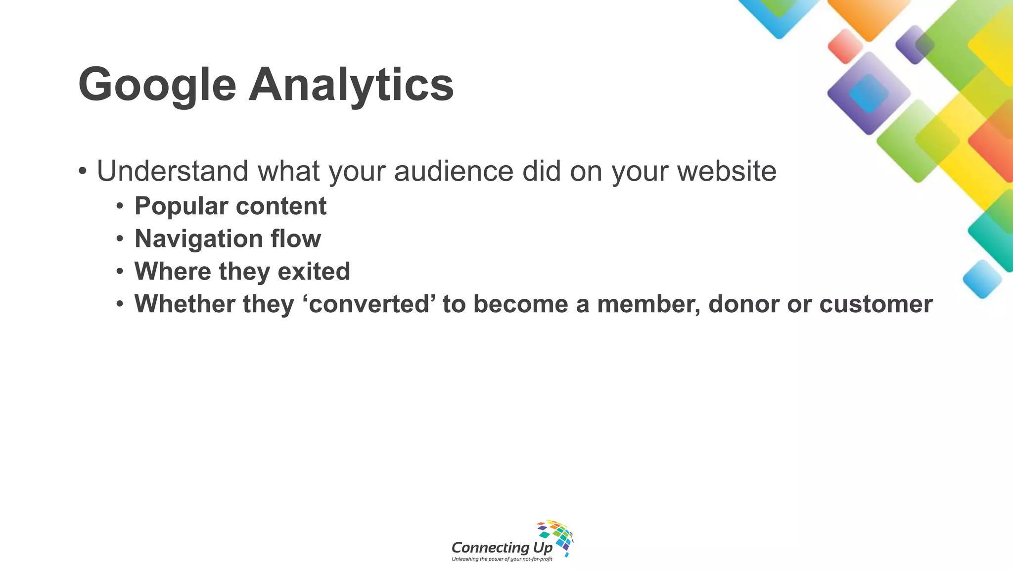 Google Analytics
• Understand what your audience did on your website
• Popular content
• Navigation flow
• Where they exited
• Whether they ‘converted’ to become a member, donor or customer
 