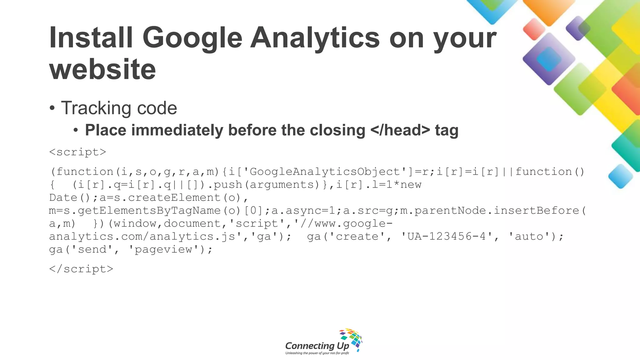 Install Google Analytics on your
website
• Tracking code
• Place immediately before the closing </head> tag
<script>
(function(i,s,o,g,r,a,m){i['GoogleAnalyticsObject']=r;i[r]=i[r]||function()
{ (i[r].q=i[r].q||[]).push(arguments)},i[r].l=1*new
Date();a=s.createElement(o),
m=s.getElementsByTagName(o)[0];a.async=1;a.src=g;m.parentNode.insertBefore(
a,m) })(window,document,'script','//www.google-
analytics.com/analytics.js','ga'); ga('create', 'UA-123456-4', 'auto');
ga('send', 'pageview');
</script>
 