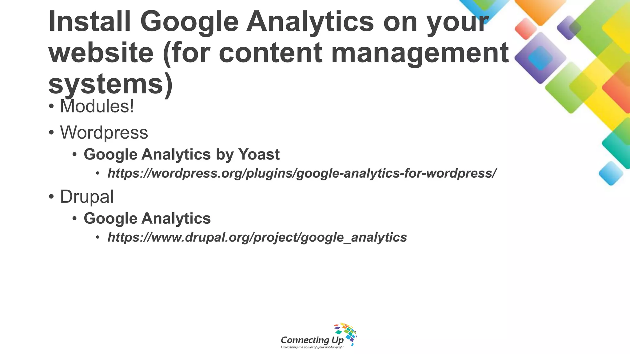 Install Google Analytics on your
website (for content management
systems)
• Modules!
• Wordpress
• Google Analytics by Yoast
• https://wordpress.org/plugins/google-analytics-for-wordpress/
• Drupal
• Google Analytics
• https://www.drupal.org/project/google_analytics
 