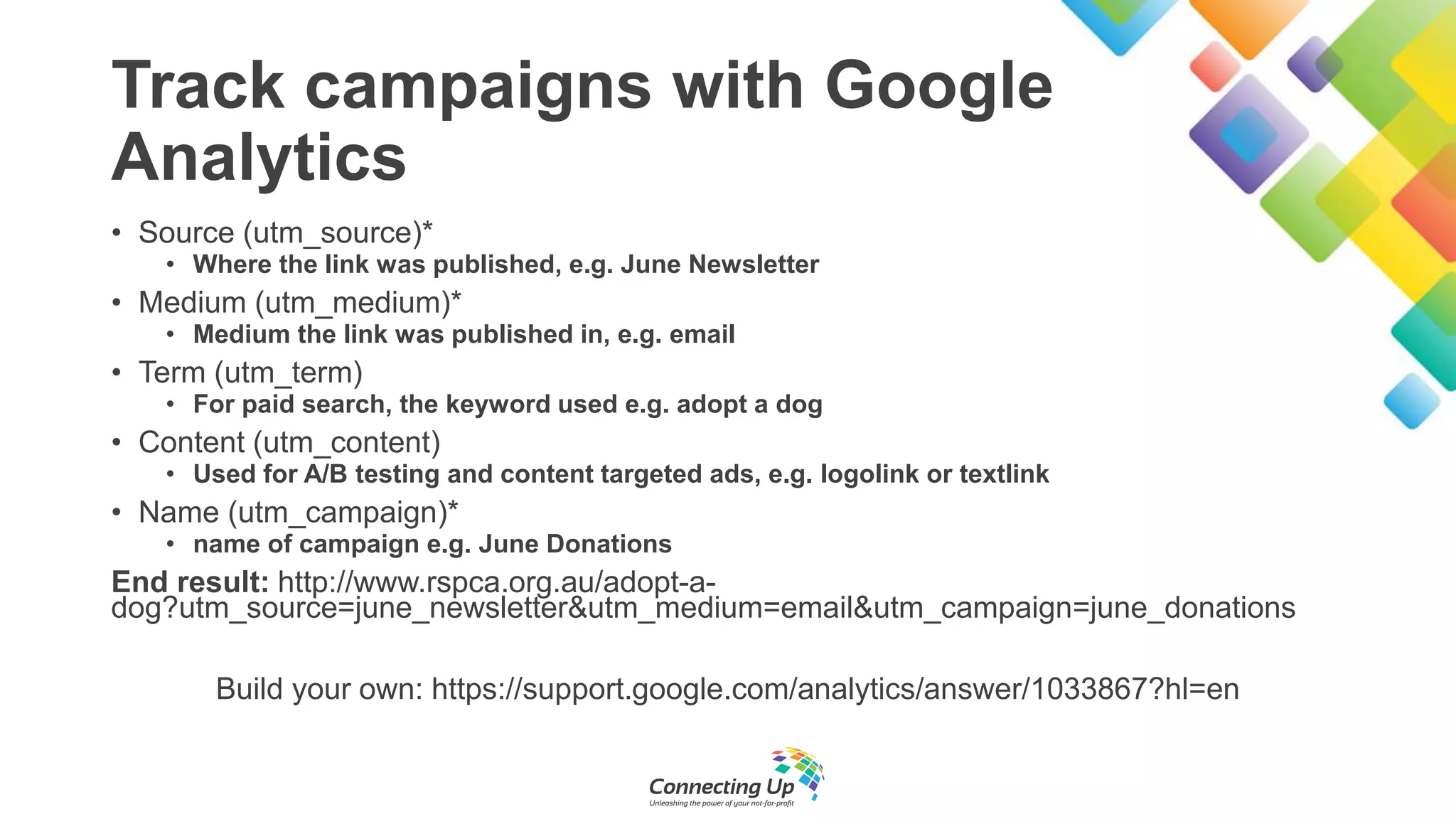 Track campaigns with Google
Analytics
• Source (utm_source)*
• Where the link was published, e.g. June Newsletter
• Medium (utm_medium)*
• Medium the link was published in, e.g. email
• Term (utm_term)
• For paid search, the keyword used e.g. adopt a dog
• Content (utm_content)
• Used for A/B testing and content targeted ads, e.g. logolink or textlink
• Name (utm_campaign)*
• name of campaign e.g. June Donations
End result: http://www.rspca.org.au/adopt-a-
dog?utm_source=june_newsletter&utm_medium=email&utm_campaign=june_donations
Build your own: https://support.google.com/analytics/answer/1033867?hl=en
 