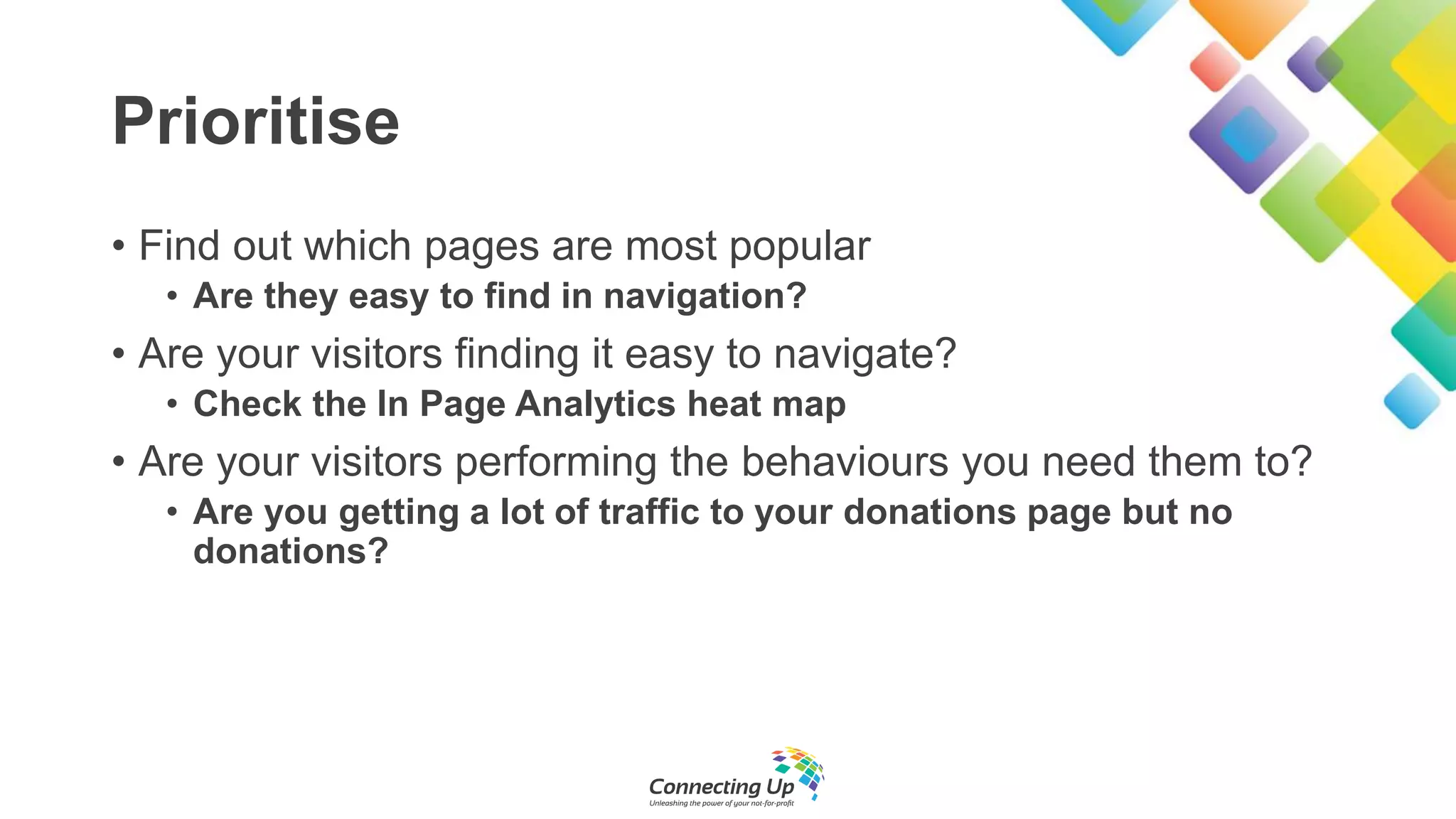 Prioritise
• Find out which pages are most popular
• Are they easy to find in navigation?
• Are your visitors finding it easy to navigate?
• Check the In Page Analytics heat map
• Are your visitors performing the behaviours you need them to?
• Are you getting a lot of traffic to your donations page but no
donations?
 