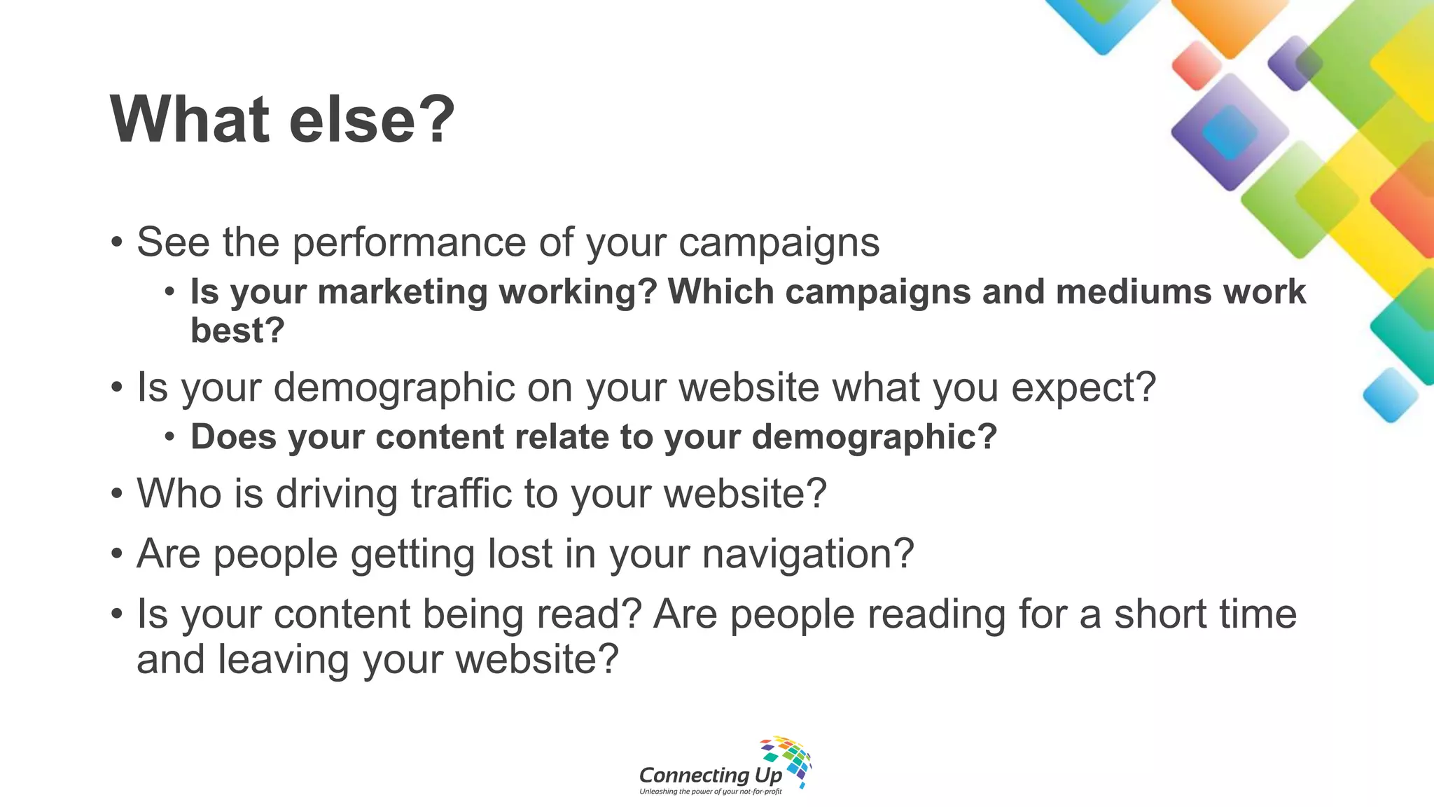 What else?
• See the performance of your campaigns
• Is your marketing working? Which campaigns and mediums work
best?
• Is your demographic on your website what you expect?
• Does your content relate to your demographic?
• Who is driving traffic to your website?
• Are people getting lost in your navigation?
• Is your content being read? Are people reading for a short time
and leaving your website?
 