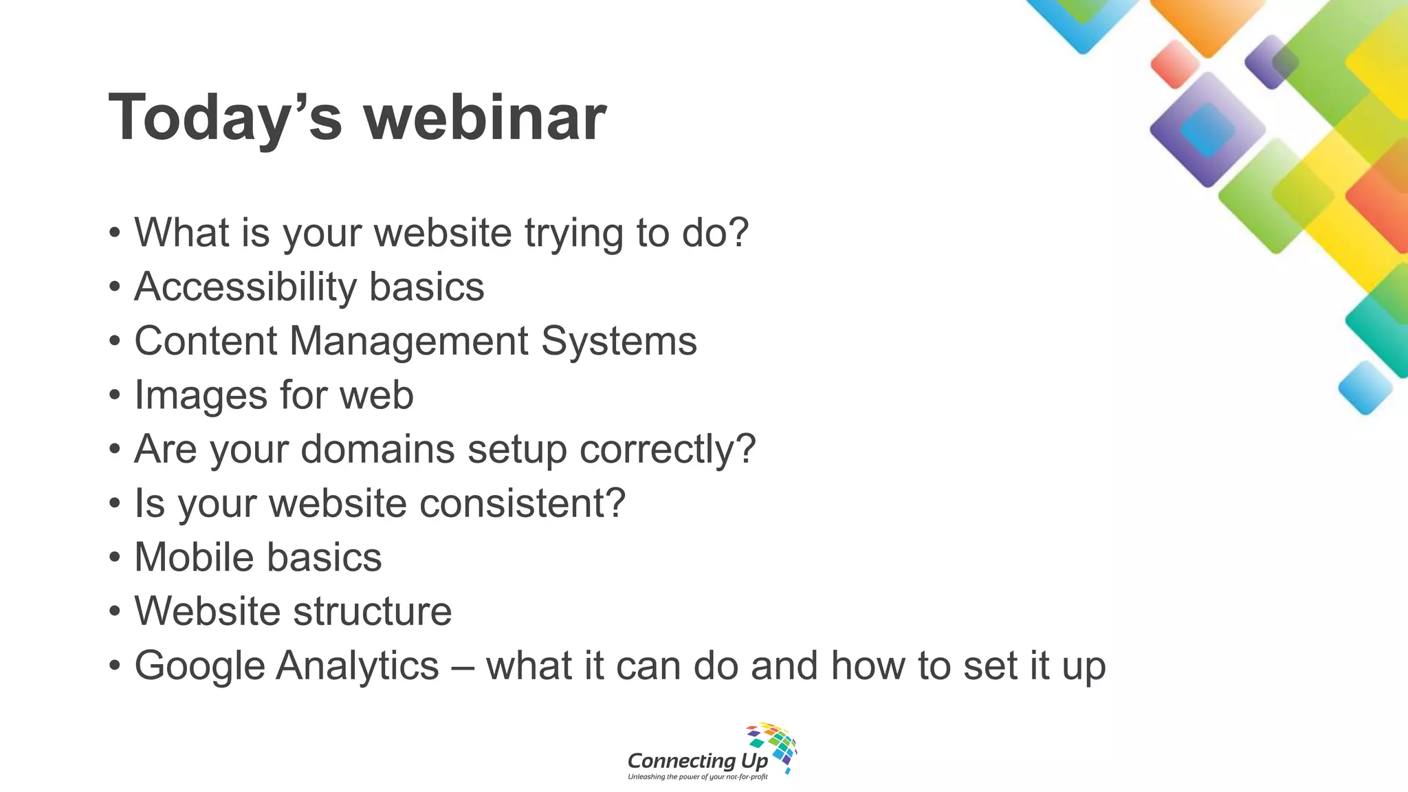 Today’s webinar
• What is your website trying to do?
• Accessibility basics
• Content Management Systems
• Images for web
• Are your domains setup correctly?
• Is your website consistent?
• Mobile basics
• Website structure
• Google Analytics – what it can do and how to set it up
 