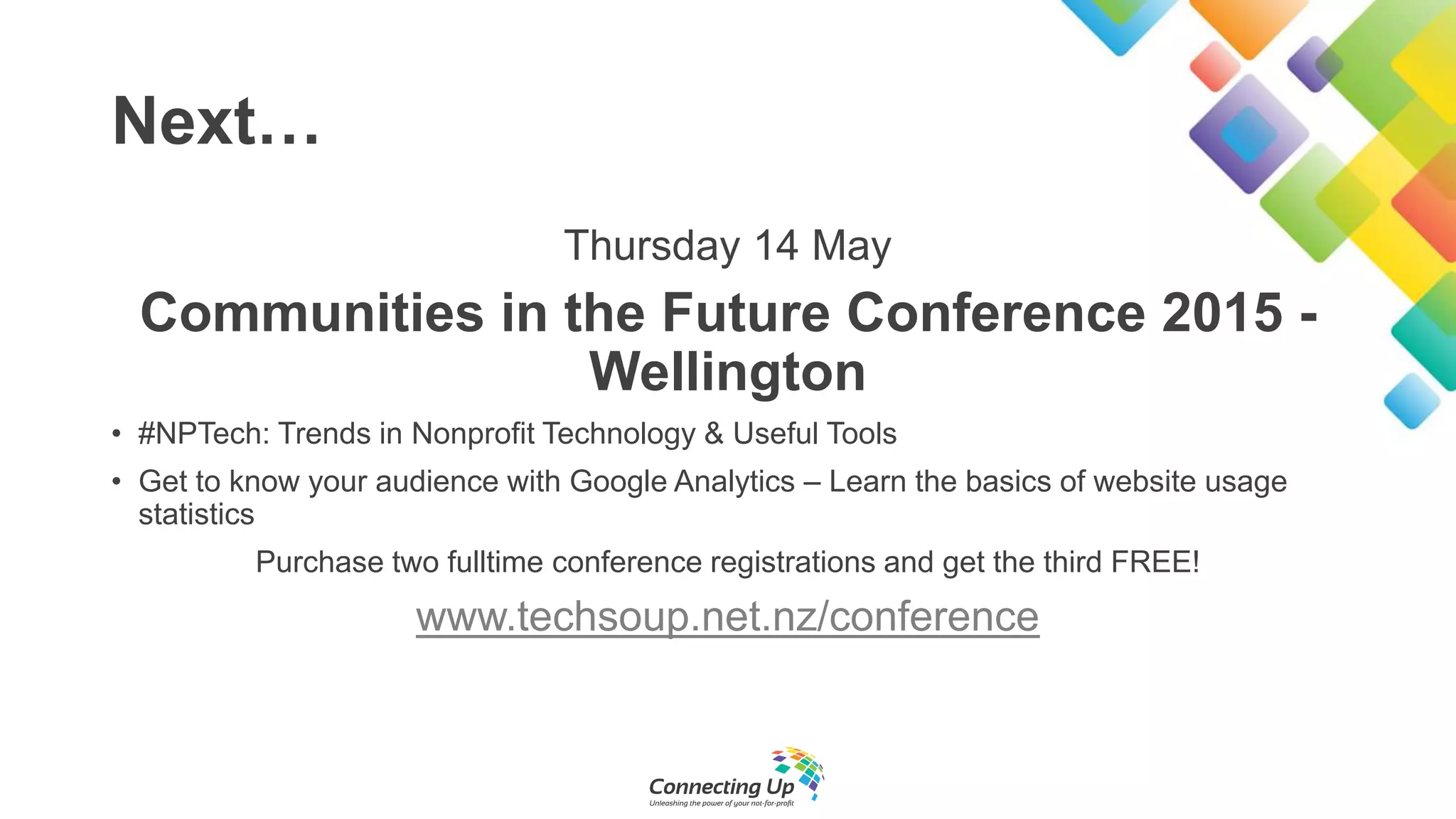 Next…
Thursday 14 May
Communities in the Future Conference 2015 -
Wellington
• #NPTech: Trends in Nonprofit Technology & Useful Tools
• Get to know your audience with Google Analytics – Learn the basics of website usage
statistics
Purchase two fulltime conference registrations and get the third FREE!
www.techsoup.net.nz/conference
 