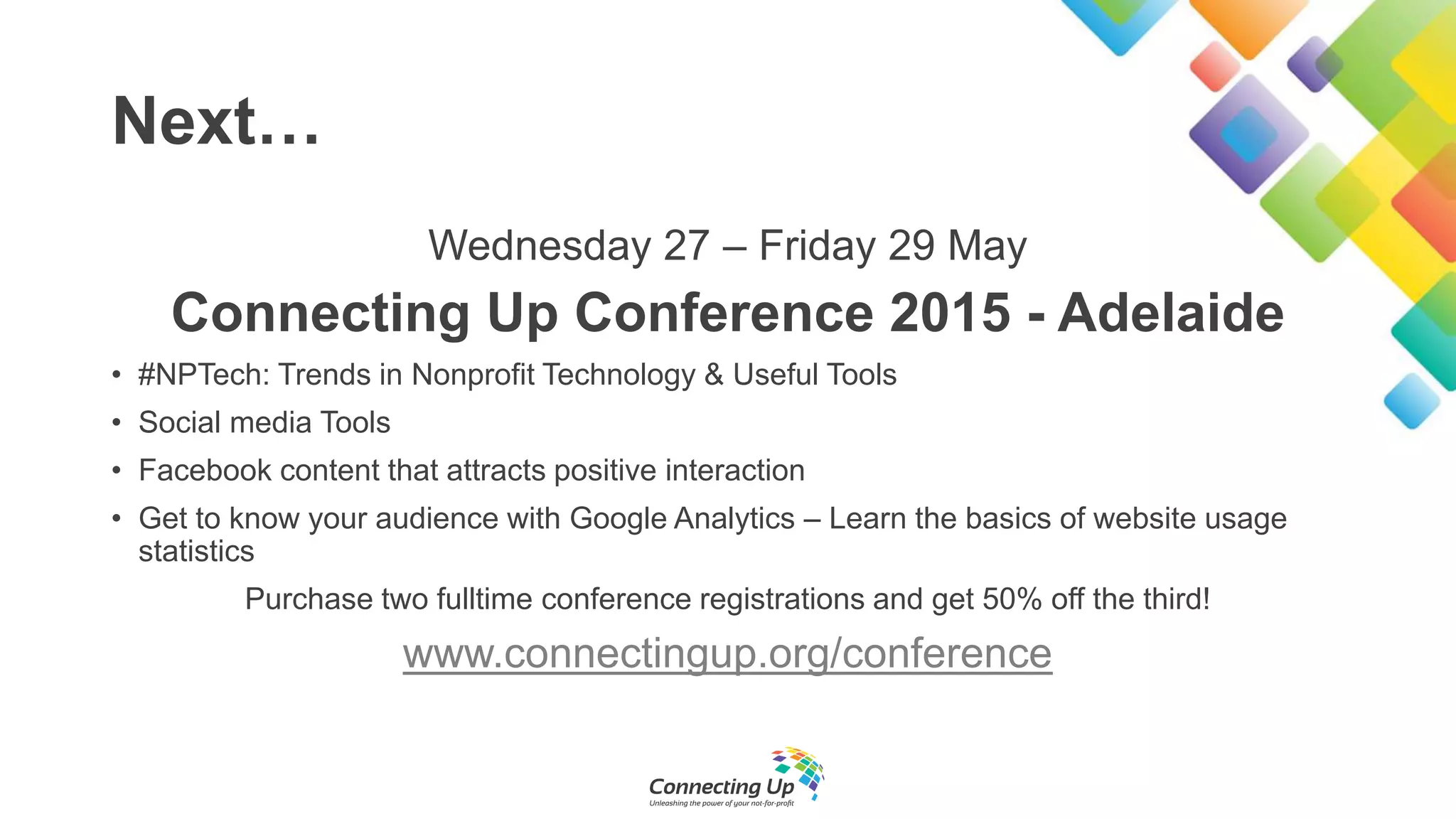 Next…
Wednesday 27 – Friday 29 May
Connecting Up Conference 2015 - Adelaide
• #NPTech: Trends in Nonprofit Technology & Useful Tools
• Social media Tools
• Facebook content that attracts positive interaction
• Get to know your audience with Google Analytics – Learn the basics of website usage
statistics
Purchase two fulltime conference registrations and get 50% off the third!
www.connectingup.org/conference
 