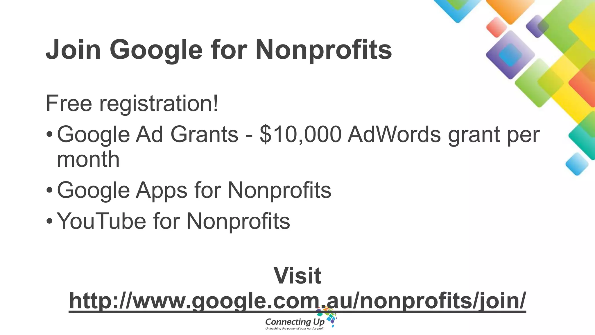 Join Google for Nonprofits
Free registration!
•Google Ad Grants - $10,000 AdWords grant per
month
•Google Apps for Nonprofits
•YouTube for Nonprofits
Visit
http://www.google.com.au/nonprofits/join/
 