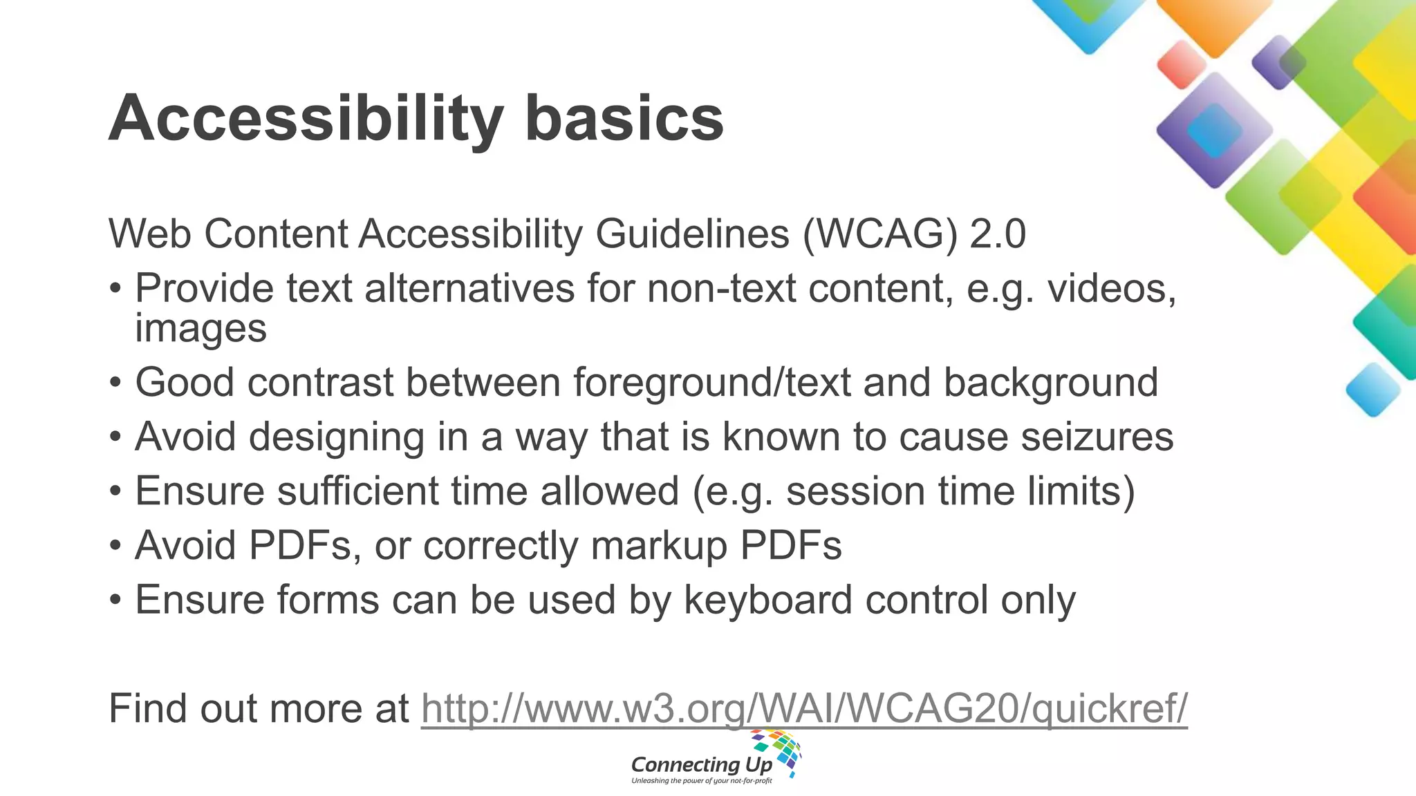 Accessibility basics
Web Content Accessibility Guidelines (WCAG) 2.0
• Provide text alternatives for non-text content, e.g. videos,
images
• Good contrast between foreground/text and background
• Avoid designing in a way that is known to cause seizures
• Ensure sufficient time allowed (e.g. session time limits)
• Avoid PDFs, or correctly markup PDFs
• Ensure forms can be used by keyboard control only
Find out more at http://www.w3.org/WAI/WCAG20/quickref/
 