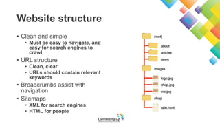 Website structure
• Clean and simple
• Must be easy to navigate, and
easy for search engines to
crawl
• URL structure
• Clean, clear
• URLs should contain relevant
keywords
• Breadcrumbs assist with
navigation
• Sitemaps
• XML for search engines
• HTML for people
 