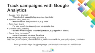 Track campaigns with Google
Analytics
• Source (utm_source)*
• Where the link was published, e.g. June Newsletter
• Medium (utm_medium)*
• Medium the link was published in, e.g. email
• Term (utm_term)
• For paid search, the keyword used e.g. adopt a dog
• Content (utm_content)
• Used for A/B testing and content targeted ads, e.g. logolink or textlink
• Name (utm_campaign)*
• name of campaign e.g. June Donations
End result: http://www.rspca.org.au/adopt-a-
dog?utm_source=june_newsletter&utm_medium=email&utm_campaign=june_donations
Build your own: https://support.google.com/analytics/answer/1033867?hl=en
 