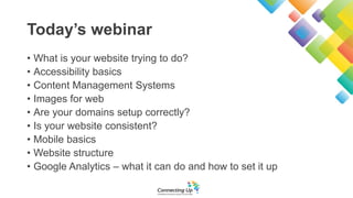 Today’s webinar
• What is your website trying to do?
• Accessibility basics
• Content Management Systems
• Images for web
• Are your domains setup correctly?
• Is your website consistent?
• Mobile basics
• Website structure
• Google Analytics – what it can do and how to set it up
 