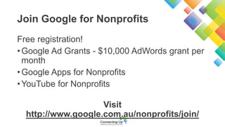 Join Google for Nonprofits
Free registration!
•Google Ad Grants - $10,000 AdWords grant per
month
•Google Apps for Nonprofits
•YouTube for Nonprofits
Visit
http://www.google.com.au/nonprofits/join/
 