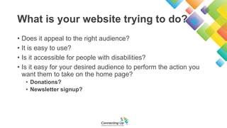 What is your website trying to do?
• Does it appeal to the right audience?
• It is easy to use?
• Is it accessible for people with disabilities?
• Is it easy for your desired audience to perform the action you
want them to take on the home page?
• Donations?
• Newsletter signup?
 