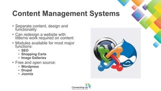 Content Management Systems
• Separate content, design and
functionality
• Can redesign a website with
little/no work required on content
• Modules available for most major
functions:
• SEO
• Shopping Carts
• Image Galleries
• Free and open source:
• Wordpress
• Drupal
• Joomla
 