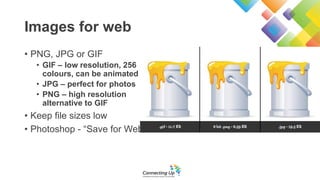 Images for web
• PNG, JPG or GIF
• GIF – low resolution, 256
colours, can be animated
• JPG – perfect for photos
• PNG – high resolution
alternative to GIF
• Keep file sizes low
• Photoshop - “Save for Web”
 