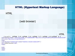 ภาษาHTML (Hypertext Markup Language)HTMLเป็นหลักในปัจจุบันที่ใช้ในการสร้างเว็บเพจ หรือข้อมูลอื่นที่เรียกดูผ่านทางเว็บเบราว์เซอร์(web browser)ซึ่งตัวโค้ดจะแสดงโครงสร้างของข้อมูล ในการแสดง หัวข้อ ลิงก์ ย่อหน้า รายการ รวมถึงการสร้างแบบฟอร์มปัจจุบันถูกพัฒนาขึ้นอย่างต่อเนื่องตั้งแต่HTML Level 1 , HTML 2.0, HTML 3.0, HTML 3.2, HTML 4.0 HTML 4.1และล่าสุด HTML 5Watcharapong Wongvivat6