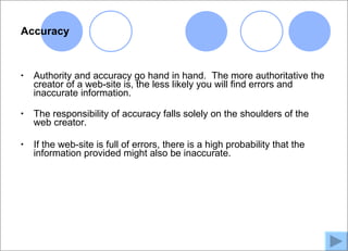 Accuracy



•   Authority and accuracy go hand in hand. The more authoritative the
    creator of a web-site is, the less likely you will find errors and
    inaccurate information.

•   The responsibility of accuracy falls solely on the shoulders of the
    web creator.

•   If the web-site is full of errors, there is a high probability that the
    information provided might also be inaccurate.
 