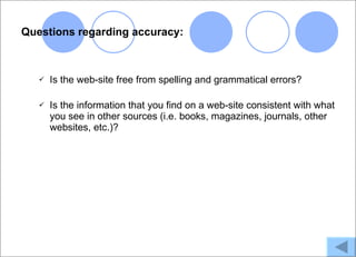 Questions regarding accuracy:



      Is the web-site free from spelling and grammatical errors?

      Is the information that you find on a web-site consistent with what
       you see in other sources (i.e. books, magazines, journals, other
       websites, etc.)?
 
