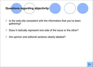 Questions regarding objectivity:



   Is the web-site consistent with the information that you’ve been
    gathering?

   Does it radically represent one side of the issue or the other?

   Are opinion and editorial sections clearly labeled?
 
