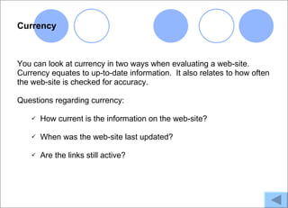 Currency



You can look at currency in two ways when evaluating a web-site.
Currency equates to up-to-date information. It also relates to how often
the web-site is checked for accuracy.

Questions regarding currency:

       How current is the information on the web-site?

       When was the web-site last updated?

       Are the links still active?
 