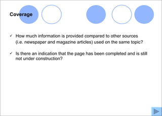 Coverage



   How much information is provided compared to other sources
    (i.e. newspaper and magazine articles) used on the same topic?

   Is there an indication that the page has been completed and is still
    not under construction?
 