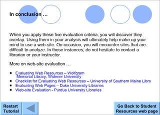 In conclusion …



   When you apply these five evaluation criteria, you will discover they
   overlap. Using them in your analysis will ultimately help make up your
   mind to use a web-site. On occasion, you will encounter sites that are
   difficult to analyze. In those instances, do not hesitate to contact a
   librarian or your instructor.

   More on web-site evaluation …
    Evaluating Web Resources – Wolfgram
     Memorial Library, Widener University
    Checklist for Evaluating Web Resources – University of Southern Maine Libraries
    Evaluating Web Pages – Duke University Libraries
    Web-site Evaluation - Purdue University Libraries




Restart                                                      Go Back to Student
Tutorial                                                     Resources web page
 