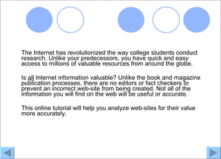 The Internet has revolutionized the way college students conduct
research. Unlike your predecessors, you have quick and easy
access to millions of valuable resources from around the globe.

Is all Internet information valuable? Unlike the book and magazine
publication processes, there are no editors or fact checkers to
prevent an incorrect web-site from being created. Not all of the
information you will find on the web will be useful or accurate.

This online tutorial will help you analyze web-sites for their value
more accurately.
 