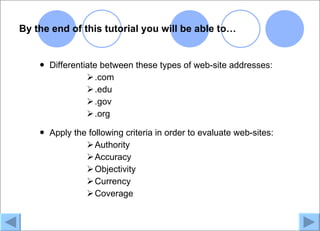 By the end of this tutorial you will be able to…


       Differentiate between these types of web-site addresses:
                   .com
                   .edu
                   .gov
                   .org

       Apply the following criteria in order to evaluate web-sites:
                  Authority
                  Accuracy
                  Objectivity
                  Currency
                  Coverage
 