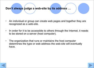 Don’t always judge a web-site by its address …



•   An individual or group can create web pages and together they are
    recognized as a web-site.

•   In order for it to be accessible to others through the Internet, it needs
    to be stored on a server (host computer).

•   The organization that runs or maintains the host computer
    determines the type or web address the web-site will eventually
    have.
 