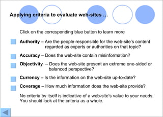 Applying criteria to evaluate web-sites …


    Click on the corresponding blue button to learn more

    Authority – Are the people responsible for the web-site’s content
                regarded as experts or authorities on that topic?
    Accuracy – Does the web-site contain misinformation?
    Objectivity – Does the web-site present an extreme one-sided or
                  balanced perspective?
    Currency – Is the information on the web-site up-to-date?
    Coverage – How much information does the web-site provide?

    No criteria by itself is indicative of a web-site’s value to your needs.
    You should look at the criteria as a whole.
 